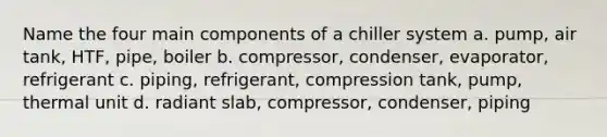 Name the four main components of a chiller system a. pump, air tank, HTF, pipe, boiler b. compressor, condenser, evaporator, refrigerant c. piping, refrigerant, compression tank, pump, thermal unit d. radiant slab, compressor, condenser, piping