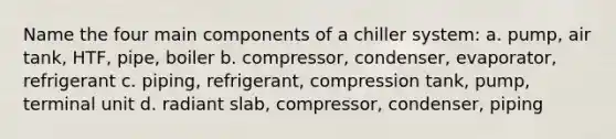 Name the four main components of a chiller system: a. pump, air tank, HTF, pipe, boiler b. compressor, condenser, evaporator, refrigerant c. piping, refrigerant, compression tank, pump, terminal unit d. radiant slab, compressor, condenser, piping