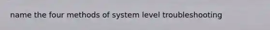 name the four methods of system level troubleshooting