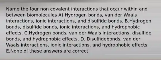 Name the four non covalent interactions that occur within and between biomolecules A) Hydrogen bonds, van der Waals interactions, ionic interactions, and disulfide bonds. B.Hydrogen bonds, disulfide bonds, ionic interactions, and hydrophobic effects. C.Hydrogen bonds, van der Waals interactions, disulfide bonds, and hydrophobic effects. D. Disulfidebonds, van der Waals interactions, ionic interactions, and hydrophobic effects. E.None of these answers are correct