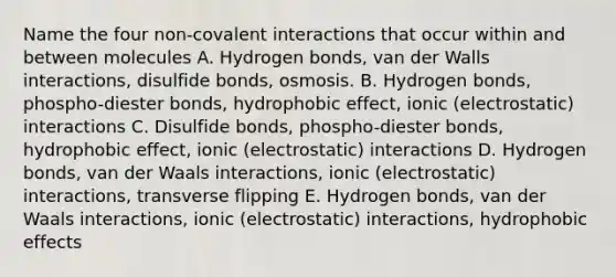 Name the four non-covalent interactions that occur within and between molecules A. Hydrogen bonds, van der Walls interactions, disulfide bonds, osmosis. B. Hydrogen bonds, phospho-diester bonds, hydrophobic effect, ionic (electrostatic) interactions C. Disulfide bonds, phospho-diester bonds, hydrophobic effect, ionic (electrostatic) interactions D. Hydrogen bonds, van der Waals interactions, ionic (electrostatic) interactions, transverse flipping E. Hydrogen bonds, van der Waals interactions, ionic (electrostatic) interactions, hydrophobic effects