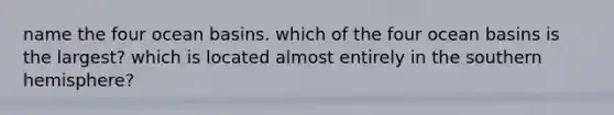name the four ocean basins. which of the four ocean basins is the largest? which is located almost entirely in the southern hemisphere?