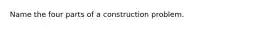 Name the four parts of a construction problem.