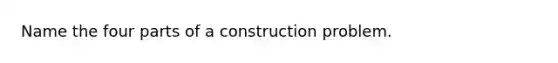 Name the four parts of a construction problem.