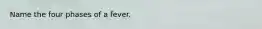 Name the four phases of a fever.