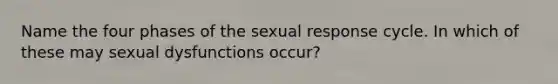 Name the four phases of the sexual response cycle. In which of these may sexual dysfunctions occur?