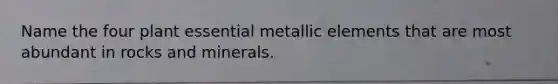 Name the four plant essential metallic elements that are most abundant in rocks and minerals.