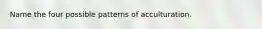 Name the four possible patterns of acculturation.
