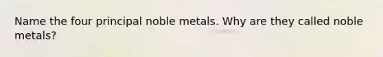 Name the four principal noble metals. Why are they called noble metals?