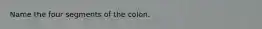 Name the four segments of the colon.