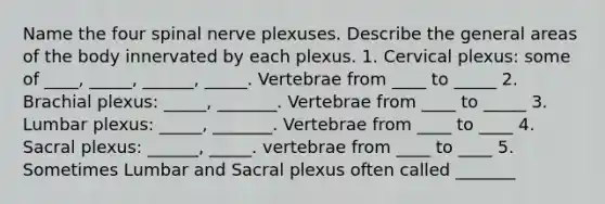 Name the four spinal nerve plexuses. Describe the general areas of the body innervated by each plexus. 1. Cervical plexus: some of ____, _____, ______, _____. Vertebrae from ____ to _____ 2. Brachial plexus: _____, _______. Vertebrae from ____ to _____ 3. Lumbar plexus: _____, _______. Vertebrae from ____ to ____ 4. Sacral plexus: ______, _____. vertebrae from ____ to ____ 5. Sometimes Lumbar and Sacral plexus often called _______