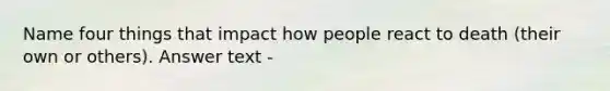 Name four things that impact how people react to death (their own or others). Answer text -