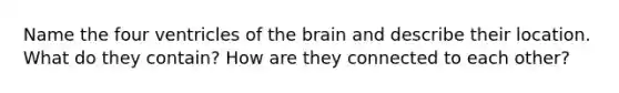 Name the four ventricles of the brain and describe their location. What do they contain? How are they connected to each other?