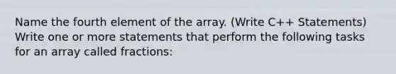 Name the fourth element of the array. (Write C++ Statements) Write one or more statements that perform the following tasks for an array called fractions: