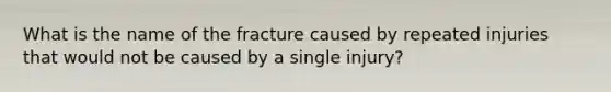 What is the name of the fracture caused by repeated injuries that would not be caused by a single injury?