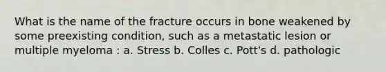 What is the name of the fracture occurs in bone weakened by some preexisting condition, such as a metastatic lesion or multiple myeloma : a. Stress b. Colles c. Pott's d. pathologic