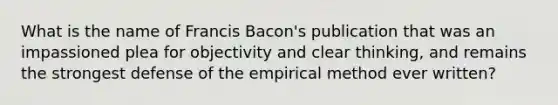 What is the name of Francis Bacon's publication that was an impassioned plea for objectivity and clear thinking, and remains the strongest defense of the empirical method ever written?