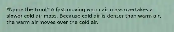 *Name the Front* A fast-moving warm air mass overtakes a slower cold air mass. Because cold air is denser than warm air, the warm air moves over the cold air.