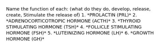 Name the function of each: (what do they do, develop, release, create, Stimulate the release of) 1. *PROLACTIN (PRL)* 2. *ADRENOCORTICOTROPIC HORMONE (ACTH)* 3. *THYROID STIMULATING HORMONE (TSH)* 4. *FOLLICLE STIMULATING HORMONE (FSH)* 5. *LUTEINIZING HORMONE (LH)* 6. *GROWTH HORMONE (GH)*