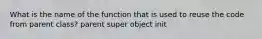 What is the name of the function that is used to reuse the code from parent class? parent super object init