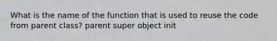 What is the name of the function that is used to reuse the code from parent class? parent super object init