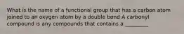 What is the name of a functional group that has a carbon atom joined to an oxygen atom by a double bond A carbonyl compound is any compounds that contains a _________