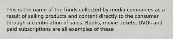 This is the name of the funds collected by media companies as a result of selling products and content directly to the consumer through a combination of sales. Books, movie tickets, DVDs and paid subscriptions are all examples of these