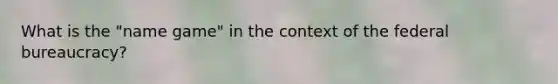 What is the "name game" in the context of the federal bureaucracy?