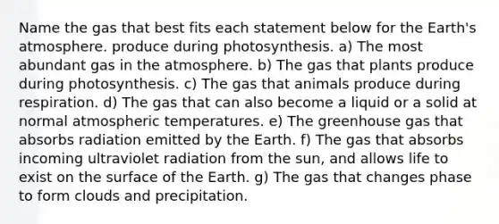 Name the gas that best fits each statement below for the Earth's atmosphere. produce during photosynthesis. a) The most abundant gas in the atmosphere. b) The gas that plants produce during photosynthesis. c) The gas that animals produce during respiration. d) The gas that can also become a liquid or a solid at normal atmospheric temperatures. e) The greenhouse gas that absorbs radiation emitted by the Earth. f) The gas that absorbs incoming ultraviolet radiation from the sun, and allows life to exist on the surface of the Earth. g) The gas that changes phase to form clouds and precipitation.