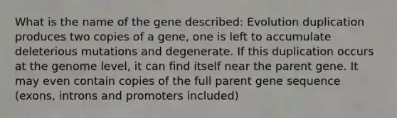 What is the name of the gene described: Evolution duplication produces two copies of a gene, one is left to accumulate deleterious mutations and degenerate. If this duplication occurs at the genome level, it can find itself near the parent gene. It may even contain copies of the full parent gene sequence (exons, introns and promoters included)