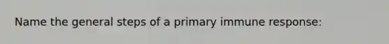 Name the general steps of a primary immune response: