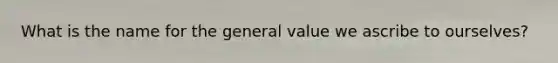 What is the name for the general value we ascribe to ourselves?