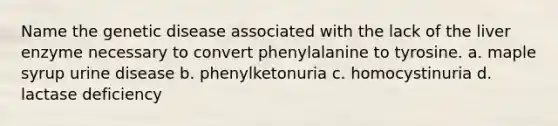 Name the genetic disease associated with the lack of the liver enzyme necessary to convert phenylalanine to tyrosine. a. maple syrup urine disease b. phenylketonuria c. homocystinuria d. lactase deficiency