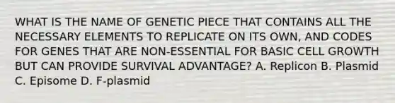 WHAT IS THE NAME OF GENETIC PIECE THAT CONTAINS ALL THE NECESSARY ELEMENTS TO REPLICATE ON ITS OWN, AND CODES FOR GENES THAT ARE NON-ESSENTIAL FOR BASIC CELL GROWTH BUT CAN PROVIDE SURVIVAL ADVANTAGE? A. Replicon B. Plasmid C. Episome D. F-plasmid