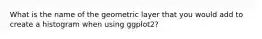 What is the name of the geometric layer that you would add to create a histogram when using ggplot2?