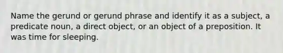 Name the gerund or gerund phrase and identify it as a subject, a predicate noun, a direct object, or an object of a preposition. It was time for sleeping.