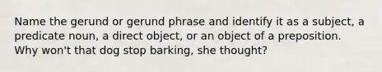 Name the gerund or gerund phrase and identify it as a subject, a predicate noun, a direct object, or an object of a preposition. Why won't that dog stop barking, she thought?