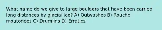 What name do we give to large boulders that have been carried long distances by glacial ice? A) Outwashes B) Rouche moutonees C) Drumlins D) Erratics