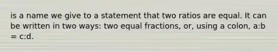 is a name we give to a statement that two ratios are equal. It can be written in two ways: two equal fractions, or, using a colon, a:b = c:d.