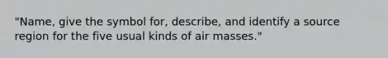 "Name, give the symbol for, describe, and identify a source region for the five usual kinds of air masses."