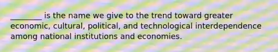 ​________ is the name we give to the trend toward greater​ economic, cultural,​ political, and technological interdependence among national institutions and economies.