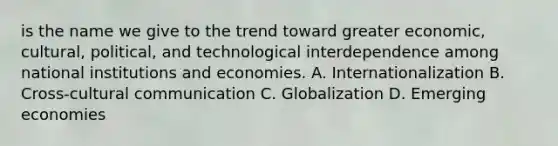 is the name we give to the trend toward greater​ economic, cultural,​ political, and technological interdependence among national institutions and economies. A. Internationalization B. Cross-cultural communication C. Globalization D. Emerging economies