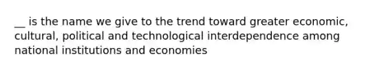 __ is the name we give to the trend toward greater economic, cultural, political and technological interdependence among national institutions and economies