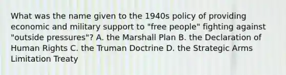 What was the name given to the 1940s policy of providing economic and military support to "free people" fighting against "outside pressures"? A. the Marshall Plan B. the Declaration of Human Rights C. the Truman Doctrine D. the Strategic Arms Limitation Treaty