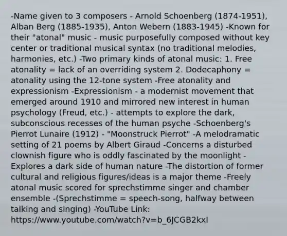 -Name given to 3 composers - Arnold Schoenberg (1874-1951), Alban Berg (1885-1935), Anton Webern (1883-1945) -Known for their "atonal" music - music purposefully composed without key center or traditional musical syntax (no traditional melodies, harmonies, etc.) -Two primary kinds of atonal music: 1. Free atonality = lack of an overriding system 2. Dodecaphony = atonality using the 12-tone system -Free atonality and expressionism -Expressionism - a modernist movement that emerged around 1910 and mirrored new interest in human psychology (Freud, etc.) - attempts to explore the dark, subconscious recesses of the human psyche -Schoenberg's Pierrot Lunaire (1912) - "Moonstruck Pierrot" -A melodramatic setting of 21 poems by Albert Giraud -Concerns a disturbed clownish figure who is oddly fascinated by the moonlight -Explores a dark side of human nature -The distortion of former cultural and religious figures/ideas is a major theme -Freely atonal music scored for sprechstimme singer and chamber ensemble -(Sprechstimme = speech-song, halfway between talking and singing) -YouTube Link: https://www.youtube.com/watch?v=b_6JCGB2kxI