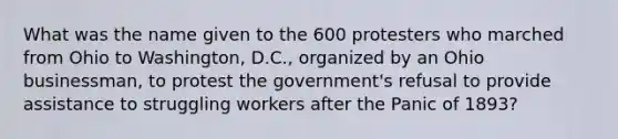 What was the name given to the 600 protesters who marched from Ohio to Washington, D.C., organized by an Ohio businessman, to protest the government's refusal to provide assistance to struggling workers after the Panic of 1893?