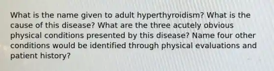 What is the name given to adult hyperthyroidism? What is the cause of this disease? What are the three acutely obvious physical conditions presented by this disease? Name four other conditions would be identified through physical evaluations and patient history?