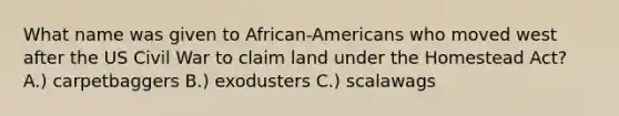 What name was given to African-Americans who moved west after the US Civil War to claim land under the Homestead Act? A.) carpetbaggers B.) exodusters C.) scalawags