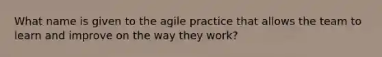 What name is given to the agile practice that allows the team to learn and improve on the way they work?