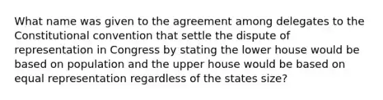 What name was given to the agreement among delegates to the Constitutional convention that settle the dispute of representation in Congress by stating the lower house would be based on population and the upper house would be based on equal representation regardless of the states size?